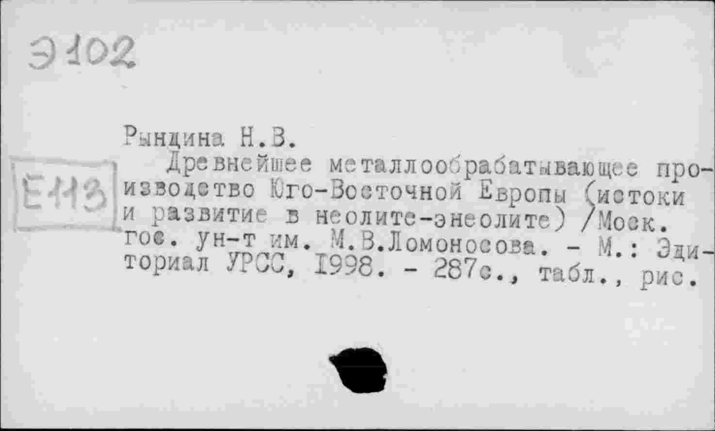 ﻿Э4О2.
ЕМ
Рындина Н.З.
Древнейшее металлообрабатывающее про изводатво Юго-Зосточной Европы (истоки и развитие в неолите-энеолите) /Моек, гое. ун-т им. М. 3.Ломоносова. - М. : Эли ториал УРСО, 1998. - 287с., табл., рис!